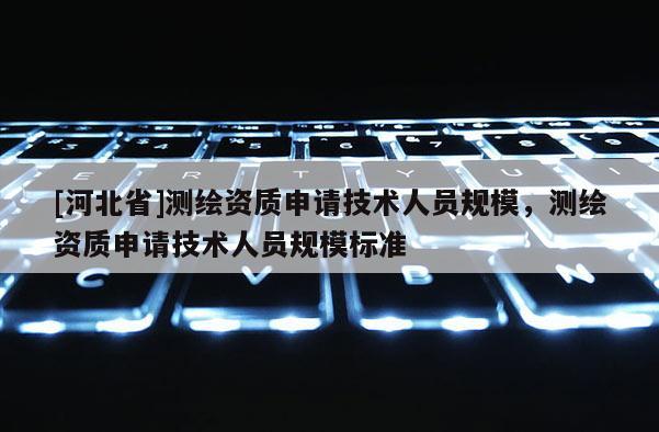 [河北省]測繪資質(zhì)申請技術(shù)人員規(guī)模，測繪資質(zhì)申請技術(shù)人員規(guī)模標(biāo)準(zhǔn)