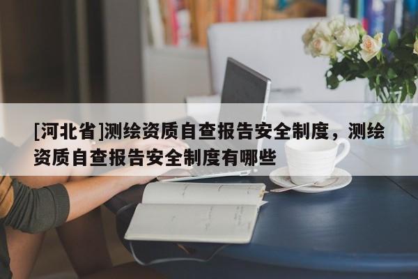 [河北省]測(cè)繪資質(zhì)自查報(bào)告安全制度，測(cè)繪資質(zhì)自查報(bào)告安全制度有哪些