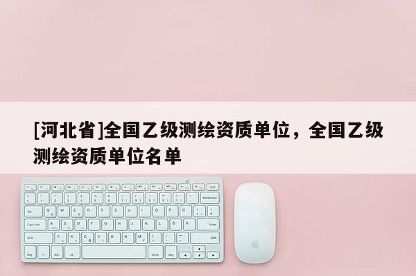 [河北省]全國(guó)乙級(jí)測(cè)繪資質(zhì)單位，全國(guó)乙級(jí)測(cè)繪資質(zhì)單位名單