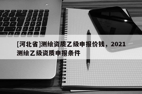 [河北省]測繪資質(zhì)乙級申報價錢，2021測繪乙級資質(zhì)申報條件