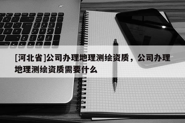 [河北省]公司辦理地理測(cè)繪資質(zhì)，公司辦理地理測(cè)繪資質(zhì)需要什么