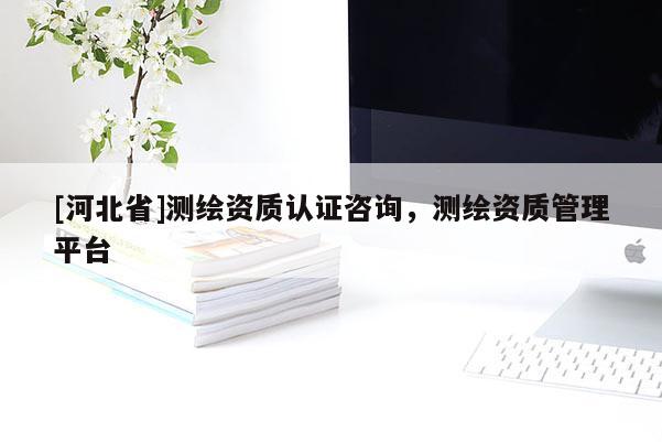 [河北省]測(cè)繪資質(zhì)認(rèn)證咨詢，測(cè)繪資質(zhì)管理平臺(tái)