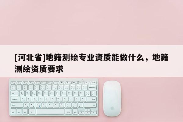 [河北省]地籍測(cè)繪專業(yè)資質(zhì)能做什么，地籍測(cè)繪資質(zhì)要求