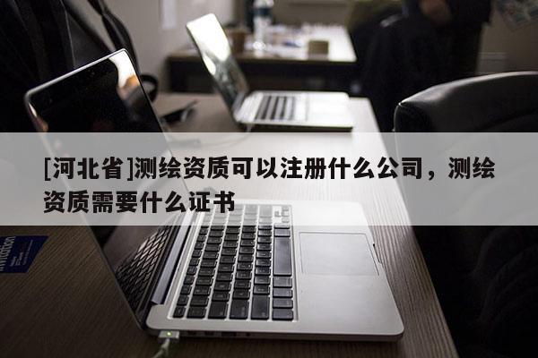 [河北省]測繪資質(zhì)可以注冊什么公司，測繪資質(zhì)需要什么證書