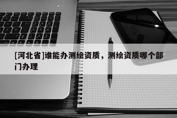 [河北省]誰(shuí)能辦測(cè)繪資質(zhì)，測(cè)繪資質(zhì)哪個(gè)部門(mén)辦理