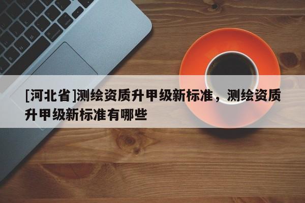 [河北省]測繪資質(zhì)升甲級新標準，測繪資質(zhì)升甲級新標準有哪些