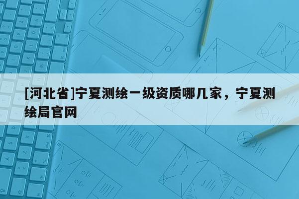 [河北省]寧夏測繪一級資質(zhì)哪幾家，寧夏測繪局官網(wǎng)