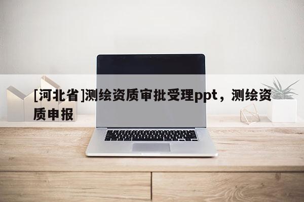 [河北省]測繪資質(zhì)審批受理ppt，測繪資質(zhì)申報