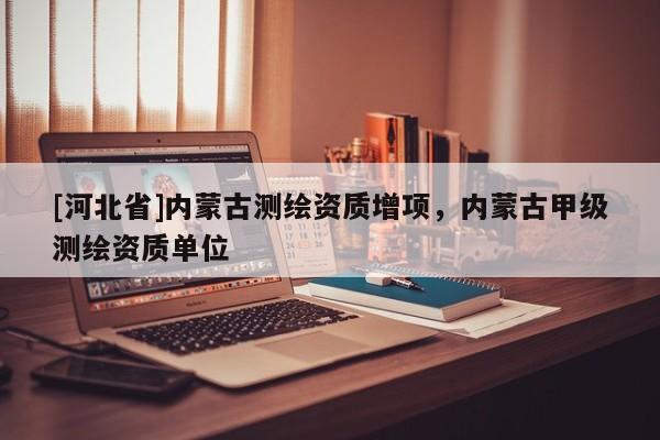 [河北省]內(nèi)蒙古測繪資質(zhì)增項，內(nèi)蒙古甲級測繪資質(zhì)單位