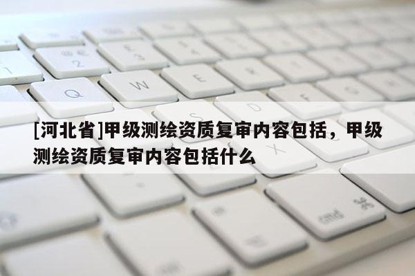 [河北省]甲級測繪資質(zhì)復(fù)審內(nèi)容包括，甲級測繪資質(zhì)復(fù)審內(nèi)容包括什么