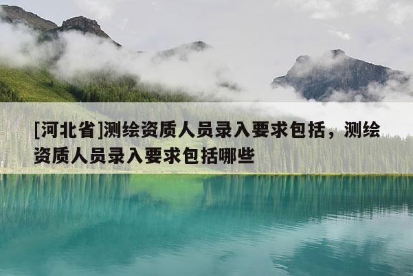 [河北省]測繪資質(zhì)人員錄入要求包括，測繪資質(zhì)人員錄入要求包括哪些