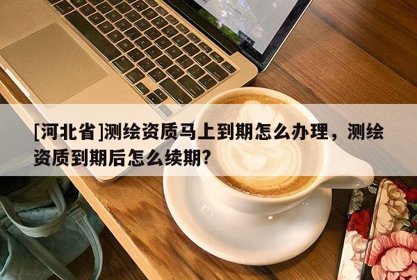 [河北省]測(cè)繪資質(zhì)馬上到期怎么辦理，測(cè)繪資質(zhì)到期后怎么續(xù)期?