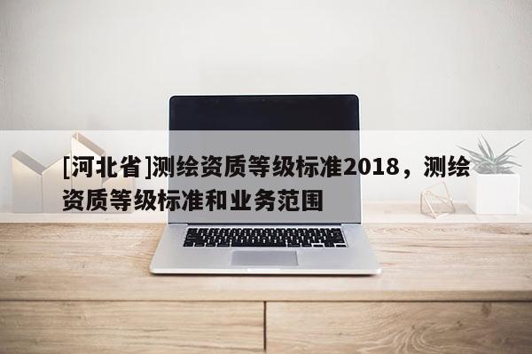 [河北省]測(cè)繪資質(zhì)等級(jí)標(biāo)準(zhǔn)2018，測(cè)繪資質(zhì)等級(jí)標(biāo)準(zhǔn)和業(yè)務(wù)范圍