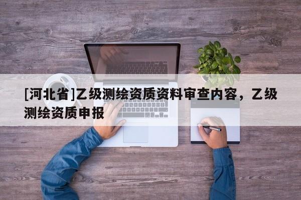 [河北省]乙級(jí)測(cè)繪資質(zhì)資料審查內(nèi)容，乙級(jí)測(cè)繪資質(zhì)申報(bào)