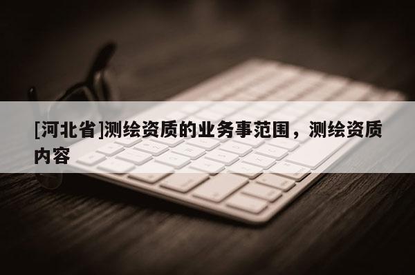 [河北省]測繪資質(zhì)的業(yè)務(wù)事范圍，測繪資質(zhì)內(nèi)容