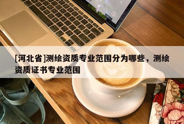 [河北省]測(cè)繪資質(zhì)專業(yè)范圍分為哪些，測(cè)繪資質(zhì)證書專業(yè)范圍