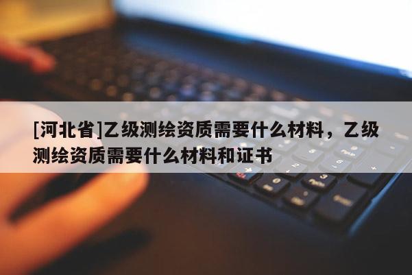 [河北省]乙級(jí)測(cè)繪資質(zhì)需要什么材料，乙級(jí)測(cè)繪資質(zhì)需要什么材料和證書(shū)