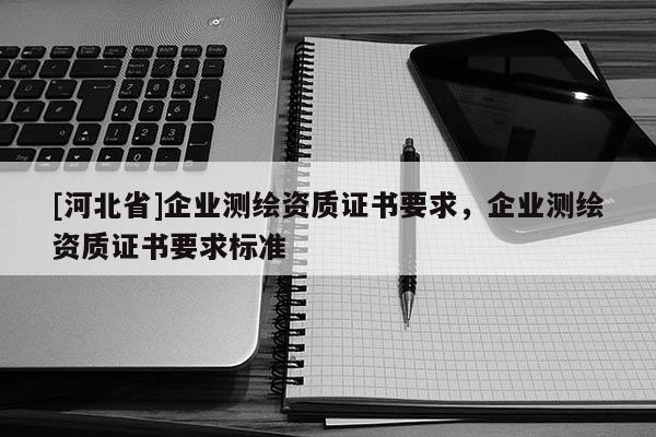 [河北省]企業(yè)測繪資質(zhì)證書要求，企業(yè)測繪資質(zhì)證書要求標(biāo)準(zhǔn)