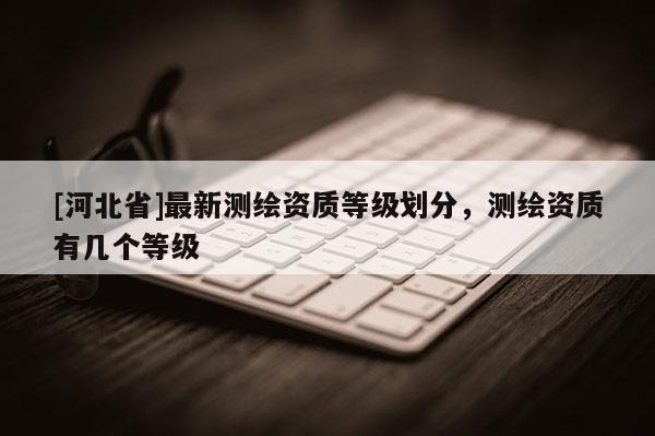 [河北省]最新測(cè)繪資質(zhì)等級(jí)劃分，測(cè)繪資質(zhì)有幾個(gè)等級(jí)