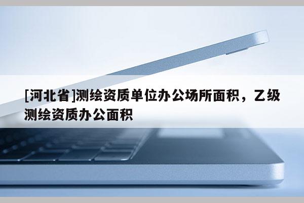 [河北省]測繪資質(zhì)單位辦公場所面積，乙級測繪資質(zhì)辦公面積