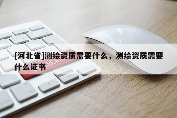 [河北省]測繪資質(zhì)需要什么，測繪資質(zhì)需要什么證書