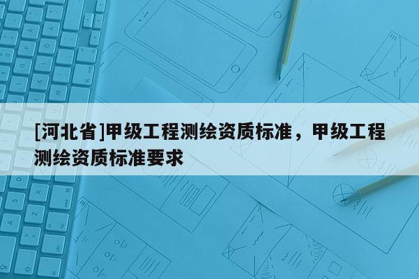[河北省]甲級工程測繪資質(zhì)標(biāo)準(zhǔn)，甲級工程測繪資質(zhì)標(biāo)準(zhǔn)要求