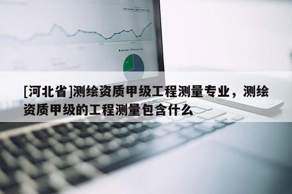 [河北省]測(cè)繪資質(zhì)甲級(jí)工程測(cè)量專業(yè)，測(cè)繪資質(zhì)甲級(jí)的工程測(cè)量包含什么
