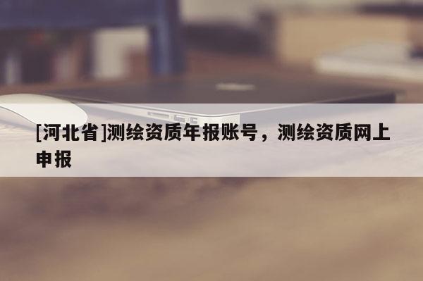 [河北省]測(cè)繪資質(zhì)年報(bào)賬號(hào)，測(cè)繪資質(zhì)網(wǎng)上申報(bào)