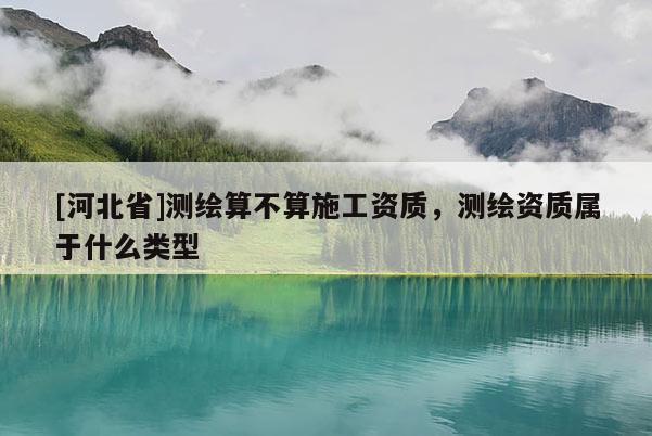[河北省]測(cè)繪算不算施工資質(zhì)，測(cè)繪資質(zhì)屬于什么類型