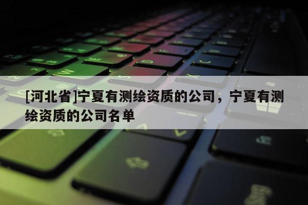 [河北省]寧夏有測(cè)繪資質(zhì)的公司，寧夏有測(cè)繪資質(zhì)的公司名單