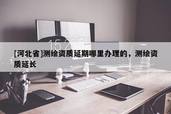 [河北省]測繪資質(zhì)延期哪里辦理的，測繪資質(zhì)延長
