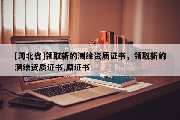 [河北省]領(lǐng)取新的測繪資質(zhì)證書，領(lǐng)取新的測繪資質(zhì)證書,原證書