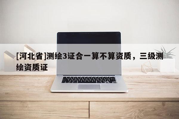 [河北省]測繪3證合一算不算資質(zhì)，三級測繪資質(zhì)證