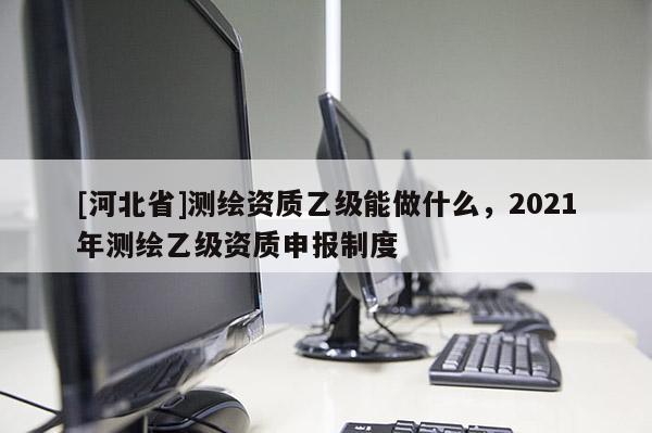 [河北省]測(cè)繪資質(zhì)乙級(jí)能做什么，2021年測(cè)繪乙級(jí)資質(zhì)申報(bào)制度