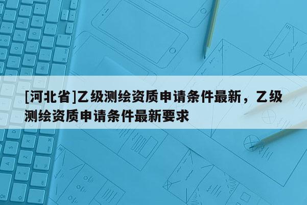 [河北省]乙級測繪資質(zhì)申請條件最新，乙級測繪資質(zhì)申請條件最新要求