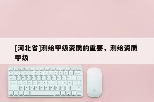 [河北省]測繪甲級資質(zhì)的重要，測繪資質(zhì) 甲級