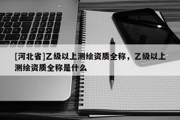 [河北省]乙級以上測繪資質全稱，乙級以上測繪資質全稱是什么