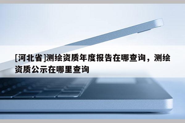 [河北省]測(cè)繪資質(zhì)年度報(bào)告在哪查詢(xún)，測(cè)繪資質(zhì)公示在哪里查詢(xún)