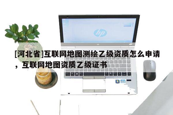 [河北省]互聯(lián)網(wǎng)地圖測(cè)繪乙級(jí)資質(zhì)怎么申請(qǐng)，互聯(lián)網(wǎng)地圖資質(zhì)乙級(jí)證書(shū)