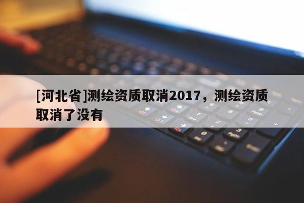[河北省]測繪資質(zhì)取消2017，測繪資質(zhì)取消了沒有