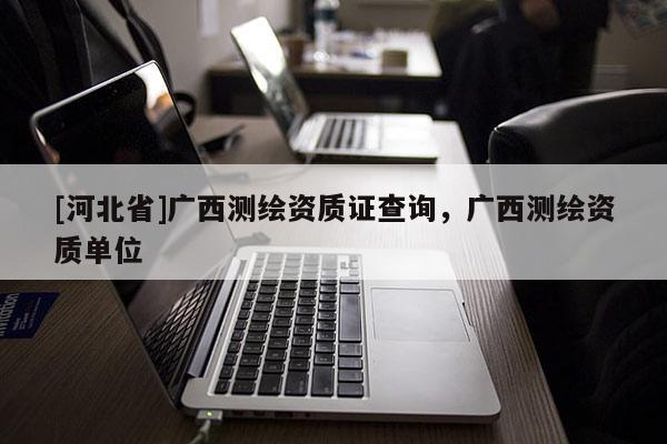 [河北省]廣西測(cè)繪資質(zhì)證查詢，廣西測(cè)繪資質(zhì)單位
