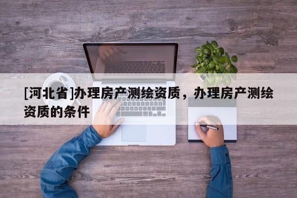 [河北省]辦理房產(chǎn)測繪資質(zhì)，辦理房產(chǎn)測繪資質(zhì)的條件
