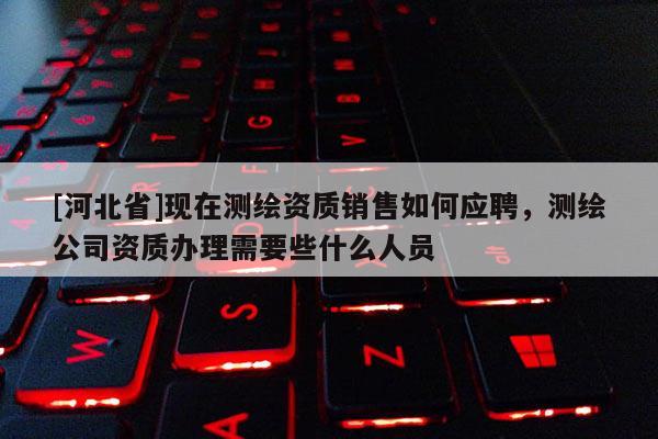 [河北省]現(xiàn)在測繪資質(zhì)銷售如何應(yīng)聘，測繪公司資質(zhì)辦理需要些什么人員