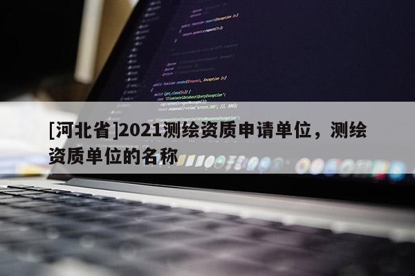 [河北省]2021測繪資質(zhì)申請單位，測繪資質(zhì)單位的名稱