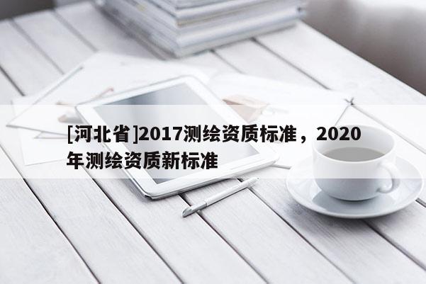 [河北省]2017測(cè)繪資質(zhì)標(biāo)準(zhǔn)，2020年測(cè)繪資質(zhì)新標(biāo)準(zhǔn)