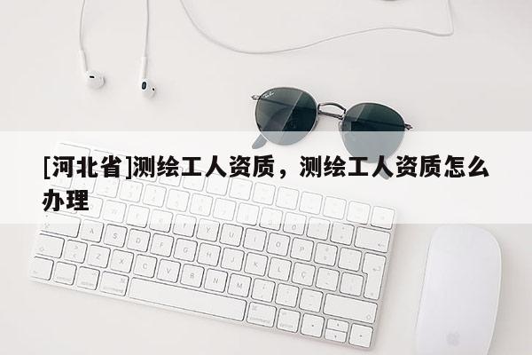 [河北省]測繪工人資質(zhì)，測繪工人資質(zhì)怎么辦理