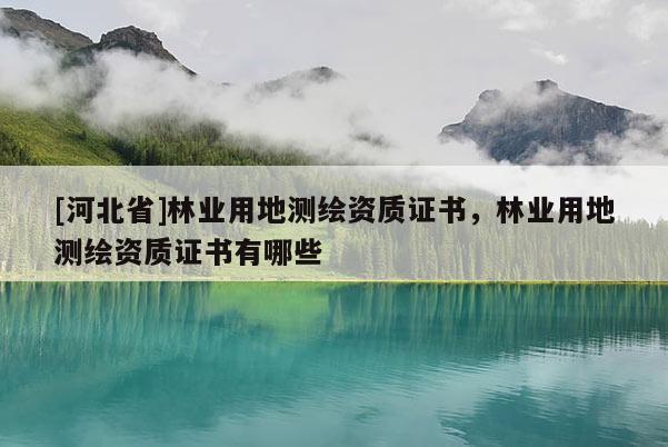 [河北省]林業(yè)用地測繪資質(zhì)證書，林業(yè)用地測繪資質(zhì)證書有哪些