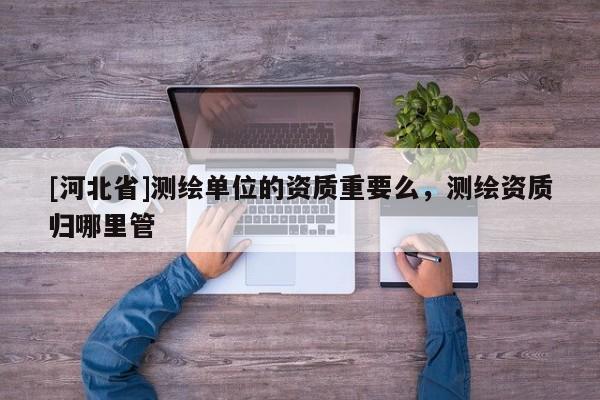 [河北省]測繪單位的資質重要么，測繪資質歸哪里管