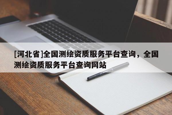 [河北省]全國測繪資質(zhì)服務(wù)平臺查詢，全國測繪資質(zhì)服務(wù)平臺查詢網(wǎng)站