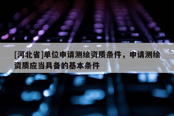 [河北省]單位申請測繪資質條件，申請測繪資質應當具備的基本條件